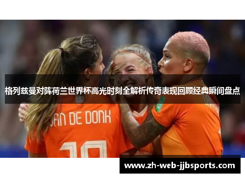 格列兹曼对阵荷兰世界杯高光时刻全解析传奇表现回顾经典瞬间盘点